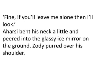 ‘Fine, if you’ll leave me alone then I’ll
look.’
Aharsi bent his neck a little and
peered into the glassy ice mirror on
the ground. Zody purred over his
shoulder.
 