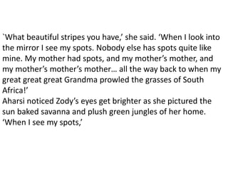 `What beautiful stripes you have,’ she said. ‘When I look into
the mirror I see my spots. Nobody else has spots quite like
mine. My mother had spots, and my mother’s mother, and
my mother’s mother’s mother… all the way back to when my
great great great Grandma prowled the grasses of South
Africa!’
Aharsi noticed Zody’s eyes get brighter as she pictured the
sun baked savanna and plush green jungles of her home.
‘When I see my spots,’
 