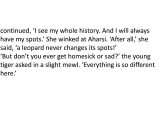 continued, ‘I see my whole history. And I will always
have my spots.’ She winked at Aharsi. ‘After all,’ she
said, ‘a leopard never changes its spots!’
‘But don’t you ever get homesick or sad?’ the young
tiger asked in a slight mewl. ‘Everything is so different
here.’
 