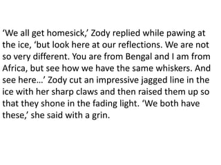 ‘We all get homesick,’ Zody replied while pawing at
the ice, ‘but look here at our reflections. We are not
so very different. You are from Bengal and I am from
Africa, but see how we have the same whiskers. And
see here…’ Zody cut an impressive jagged line in the
ice with her sharp claws and then raised them up so
that they shone in the fading light. ‘We both have
these,’ she said with a grin.
 