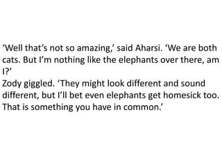 ‘Well that’s not so amazing,’ said Aharsi. ‘We are both
cats. But I’m nothing like the elephants over there, am
I?’
Zody giggled. ‘They might look different and sound
different, but I’ll bet even elephants get homesick too.
That is something you have in common.’
 