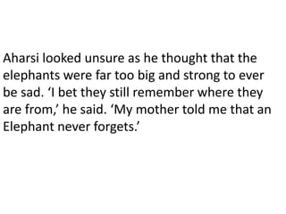 Aharsi looked unsure as he thought that the
elephants were far too big and strong to ever
be sad. ‘I bet they still remember where they
are from,’ he said. ‘My mother told me that an
Elephant never forgets.’
 