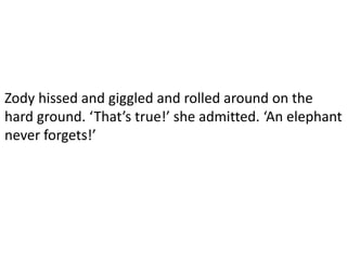 Zody hissed and giggled and rolled around on the
hard ground. ‘That’s true!’ she admitted. ‘An elephant
never forgets!’
 