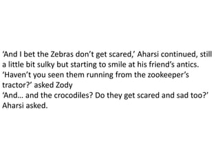 ‘And I bet the Zebras don’t get scared,’ Aharsi continued, still
a little bit sulky but starting to smile at his friend’s antics.
‘Haven’t you seen them running from the zookeeper’s
tractor?’ asked Zody
‘And… and the crocodiles? Do they get scared and sad too?’
Aharsi asked.
 