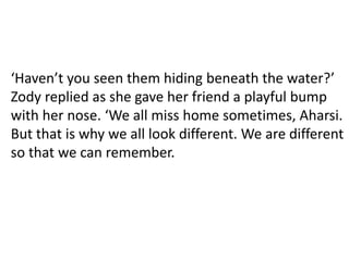 ‘Haven’t you seen them hiding beneath the water?’
Zody replied as she gave her friend a playful bump
with her nose. ‘We all miss home sometimes, Aharsi.
But that is why we all look different. We are different
so that we can remember.
 
