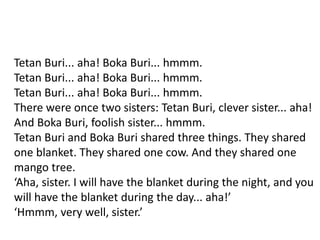 Tetan Buri... aha! Boka Buri... hmmm.
Tetan Buri... aha! Boka Buri... hmmm.
Tetan Buri... aha! Boka Buri... hmmm.
There were once two sisters: Tetan Buri, clever sister... aha!
And Boka Buri, foolish sister... hmmm.
Tetan Buri and Boka Buri shared three things. They shared
one blanket. They shared one cow. And they shared one
mango tree.
‘Aha, sister. I will have the blanket during the night, and you
will have the blanket during the day... aha!’
‘Hmmm, very well, sister.’
 