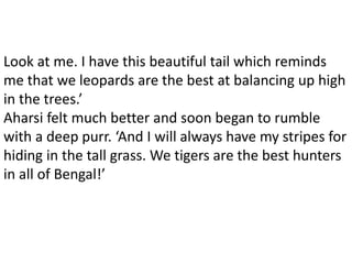 Look at me. I have this beautiful tail which reminds
me that we leopards are the best at balancing up high
in the trees.’
Aharsi felt much better and soon began to rumble
with a deep purr. ‘And I will always have my stripes for
hiding in the tall grass. We tigers are the best hunters
in all of Bengal!’
 
