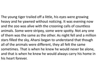 The young tiger trailed off a little, his eyes were growing
heavy and he yawned without noticing. It was evening now
and the zoo was alive with the crooning calls of countless
animals. Some were stripey, some were spotty. Not any one
of them was the same as the other. As night fell and a million
stars filled the sky, Aharsi began to understand that though
all of the animals were different, they all felt the same
sometimes. That is when he knew he would never be alone,
and that is when he knew he would always carry his home in
his heart forever.
 