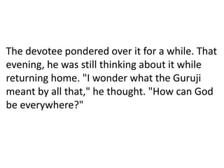 The devotee pondered over it for a while. That
evening, he was still thinking about it while
returning home. "I wonder what the Guruji
meant by all that," he thought. "How can God
be everywhere?"
 
