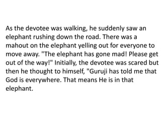As the devotee was walking, he suddenly saw an
elephant rushing down the road. There was a
mahout on the elephant yelling out for everyone to
move away. "The elephant has gone mad! Please get
out of the way!" Initially, the devotee was scared but
then he thought to himself, "Guruji has told me that
God is everywhere. That means He is in that
elephant.
 