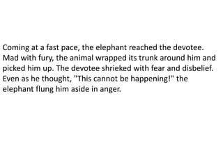 Coming at a fast pace, the elephant reached the devotee.
Mad with fury, the animal wrapped its trunk around him and
picked him up. The devotee shrieked with fear and disbelief.
Even as he thought, "This cannot be happening!" the
elephant flung him aside in anger.
 