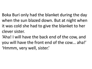 Boka Buri only had the blanket during the day
when the sun blazed down. But at night when
it was cold she had to give the blanket to her
clever sister.
‘Aha! I will have the back end of the cow, and
you will have the front end of the cow... aha!’
‘Hmmm, very well, sister.’
 