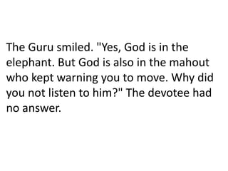 The Guru smiled. "Yes, God is in the
elephant. But God is also in the mahout
who kept warning you to move. Why did
you not listen to him?" The devotee had
no answer.
 