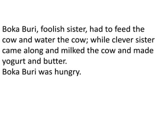 Boka Buri, foolish sister, had to feed the
cow and water the cow; while clever sister
came along and milked the cow and made
yogurt and butter.
Boka Buri was hungry.
 