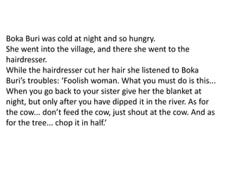 Boka Buri was cold at night and so hungry.
She went into the village, and there she went to the
hairdresser.
While the hairdresser cut her hair she listened to Boka
Buri’s troubles: ‘Foolish woman. What you must do is this...
When you go back to your sister give her the blanket at
night, but only after you have dipped it in the river. As for
the cow... don’t feed the cow, just shout at the cow. And as
for the tree... chop it in half.’
 