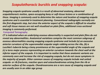 Scapulothoracic bursitis and snapping scapula:
Snapping scapula syndrome usually is a result of abnormal anatomy, abnormal
scapulothoracic motion, space-occupying bony or soft-tissue lesions or a combination of
these. Imaging is commonly used to determine the nature and location of snapping scapula
syndrome and is essential in treatment planning. Conventional radiographs normally are
the first diagnostic step, but since the anterior aspect of the scapula is difficult to visualize
and soft tissue masses are not well visualized on plain films, additional cross-sectional
imaging is commonly performed.
Computed Tomography
CT is indicated when an underlying osseous abnormality is suspected and plain films do not
reveal any abnormalities. Anatomical variations comprise the most common subgroup of
osseous abnormalities causing snapping scapula syndrome and include (a) an excessive
anterior curvature of the superomedial scapular angle rubbing across the ribs, (b) a
Luschka’s tubercle being a bony prominence at the supermedial angle of the scapula and
(c) a teres major process representing an anterior curvature towards the chest wall at the
inferior aspect of the scapula. It is important to realize that these anatomic variants are
commonly seen and increase the risk of snapping scapula, but do not cause symptoms in
the majority of people. Other common causes of snapping scapula include mal united
scapula- or rib fractures, reactive spurs and osteochondromas arising from the rib or
anterior surface of the scapula. Chondrosarcoma are a rare cause of snapping scapula and
are usually seen in an older age group
 