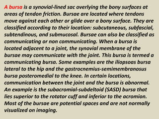 A bursa is a synovial-lined sac overlying the bony surfaces at
areas of tendon friction. Bursae are located where tendons
move against each other or glide over a bony surface. They are
classified according to their location: subcutaneous, subfascial,
subtendinous, and submucosal. Bursae can also be classified as
communicating or non communicating. When a bursa is
located adjacent to a joint, the synovial membrane of the
bursae may communicate with the joint. This bursa is termed a
communicating bursa. Some examples are the iliopsoas bursa
lateral to the hip and the gastrocnemius-semimembranosus
bursa posteromedial to the knee. In certain locations,
communication between the joint and the bursa is abnormal.
An example is the subacromial-subdeltoid (SASD) bursa that
lies superior to the rotator cuff and inferior to the acromion.
Most of the bursae are potential spaces and are not normally
visualized on imaging.
 