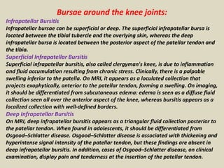 Bursae around the knee joints:
Infrapatellar Bursitis
Infrapatellar bursae can be superficial or deep. The superficial infrapatellar bursa is
located between the tibial tubercle and the overlying skin, whereas the deep
infrapatellar bursa is located between the posterior aspect of the patellar tendon and
the tibia.
Superficial Infrapatellar Bursitis
Superficial infrapatellar bursitis, also called clergyman's knee, is due to inflammation
and fluid accumulation resulting from chronic stress. Clinically, there is a palpable
swelling inferior to the patella. On MRI, it appears as a loculated collection that
projects exophytically, anterior to the patellar tendon, forming a swelling. On imaging,
it should be differentiated from subcutaneous edema: edema is seen as a diffuse fluid
collection seen all over the anterior aspect of the knee, whereas bursitis appears as a
localized collection with well-defined borders.
Deep Infrapatellar Bursitis
On MRI, deep infrapatellar bursitis appears as a triangular fluid collection posterior to
the patellar tendon. When found in adolescents, it should be differentiated from
Osgood–Schlatter disease. Osgood–Schlatter disease is associated with thickening and
hyperintense signal intensity of the patellar tendon, but these findings are absent in
deep infrapatellar bursitis. In addition, cases of Osgood–Schlatter disease, on clinical
examination, display pain and tenderness at the insertion of the patellar tendon.
 