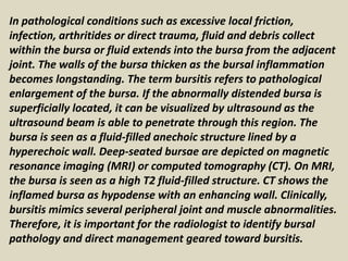 In pathological conditions such as excessive local friction,
infection, arthritides or direct trauma, fluid and debris collect
within the bursa or fluid extends into the bursa from the adjacent
joint. The walls of the bursa thicken as the bursal inflammation
becomes longstanding. The term bursitis refers to pathological
enlargement of the bursa. If the abnormally distended bursa is
superficially located, it can be visualized by ultrasound as the
ultrasound beam is able to penetrate through this region. The
bursa is seen as a fluid-filled anechoic structure lined by a
hyperechoic wall. Deep-seated bursae are depicted on magnetic
resonance imaging (MRI) or computed tomography (CT). On MRI,
the bursa is seen as a high T2 fluid-filled structure. CT shows the
inflamed bursa as hypodense with an enhancing wall. Clinically,
bursitis mimics several peripheral joint and muscle abnormalities.
Therefore, it is important for the radiologist to identify bursal
pathology and direct management geared toward bursitis.
 
