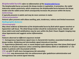 Bicipitoradial bursitis refers to inflammation of the bicipitoradial bursa.
The bicipitoradial bursa surrounds the biceps tendon in supination. In pronation, the radial
tuberosity rotates posteriorly, which compresses the bicipitoradial bursa between the biceps
tendon and the radial cortex which consequently increases the pressure within the bursa.
Epidemiology
It typically presents in adults and may be more common in males
Clinical presentation
Patients often presents with elbow swelling, pain, tenderness, redness and limited movement.
Radiographic features
Ultrasonography
May show evidence of distention of the bicipitoradial bursa by fluid which appear anechoic or
hypoechoic soft tissue. The distal biceps tendon should be evaluated for injury. Nodular soft-
tissue debris and small calcifications may be seen within the fluid. Power Doppler imaging may
show hyperaemia and suggests active inflammation.
MRI
Features observed on different sequences include
T1: homogeneous hypointense signal mass in characteristic location; associated tendinosis of
biceps tendon, thickening and intermediate signal intensity at insertion
T2: hyperintense flattened, oval, or round shaped cystic appearing mass that shows fluid signal
intensity on all pulse sequences unless containing inflammatory debris or calcification +/- rice
bodies in patients with rheumatoid arthritis
STIR: as with T2 with more homogeneous fat saturation
T1 C+ (Gd): may demonstrate thin rim enhancement after gadolinium administration and
homogeneous low central signal intensity.
 