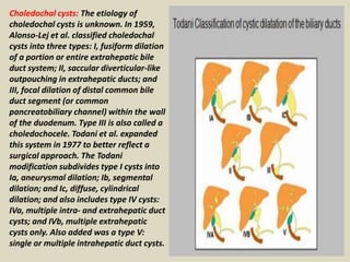 Choledochal cysts: The etiology of
choledochal cysts is unknown. In 1959,
Alonso-Lej et al. classified choledochal
cysts into three types: I, fusiform dilation
of a portion or entire extrahepatic bile
duct system; II, saccular diverticular-like
outpouching in extrahepatic ducts; and
III, focal dilation of distal common bile
duct segment (or common
pancreatobiliary channel) within the wall
of the duodenum. Type III is also called a
choledochocele. Todani et al. expanded
this system in 1977 to better reflect a
surgical approach. The Todani
modification subdivides type I cysts into
Ia, aneurysmal dilation; Ib, segmental
dilation; and Ic, diffuse, cylindrical
dilation; and also includes type IV cysts:
IVa, multiple intra- and extrahepatic duct
cysts; and IVb, multiple extrahepatic
cysts only. Also added was a type V:
single or multiple intrahepatic duct cysts.
 