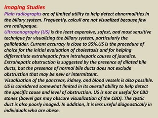 Imaging Studies
Plain radiographs are of limited utility to help detect abnormalities in
the biliary system. Frequently, calculi are not visualized because few
are radiopaque.
Ultrasonography (US) is the least expensive, safest, and most sensitive
technique for visualizing the biliary system, particularly the
gallbladder. Current accuracy is close to 95%.US is the procedure of
choice for the initial evaluation of cholestasis and for helping
differentiate extrahepatic from intrahepatic causes of jaundice.
Extrahepatic obstruction is suggested by the presence of dilated bile
ducts, but the presence of normal bile ducts does not exclude
obstruction that may be new or intermittent.
Visualization of the pancreas, kidney, and blood vessels is also possible.
US is considered somewhat limited in its overall ability to help detect
the specific cause and level of obstruction. US is not as useful for CBD
stones (bowel gas may obscure visualization of the CBD). The cystic
duct is also poorly imaged. In addition, it is less useful diagnostically in
individuals who are obese.
 