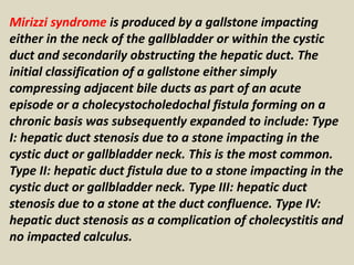 Mirizzi syndrome is produced by a gallstone impacting
either in the neck of the gallbladder or within the cystic
duct and secondarily obstructing the hepatic duct. The
initial classification of a gallstone either simply
compressing adjacent bile ducts as part of an acute
episode or a cholecystocholedochal fistula forming on a
chronic basis was subsequently expanded to include: Type
I: hepatic duct stenosis due to a stone impacting in the
cystic duct or gallbladder neck. This is the most common.
Type II: hepatic duct fistula due to a stone impacting in the
cystic duct or gallbladder neck. Type III: hepatic duct
stenosis due to a stone at the duct confluence. Type IV:
hepatic duct stenosis as a complication of cholecystitis and
no impacted calculus.
 