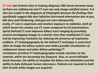 CT scan has limited value in helping diagnose CBD stones because many
of them are radiolucent and CT scan can only image calcified stones. It is
also less useful in the diagnosis of cholangitis because the findings that
specifically suggest bile duct infection (increased attenuation due to pus,
bile duct wall thickening, and gas) are seen infrequently.
Lastly, CT scan is expensive and involves exposure to radiation, both of
which lessen the routine use CT scans compared to US examinations.
Spiral (helical) CT scan improves biliary tract imaging by providing
several overlapping images in a shorter time than traditional CT scan
and by improving resolution by reducing the presence of respiratory
artifacts. CT cholangiography by the helical CT technique is used most
often to image the biliary system and makes possible visualization of
radiolucent stones and other biliary pathology.[6]
Limitations of helical CT cholangiography include reactions to the
contrast, which are becoming less frequent. Also, as serum bilirubin
levels increase, the ability to visualize the biliary tree diminishes and the
ability to fully delineate tumors decreases. Patients are required to hold
their breath while images are acquired.
 