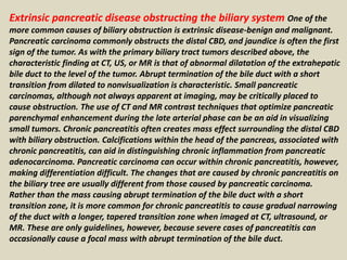 Extrinsic pancreatic disease obstructing the biliary system One of the
more common causes of biliary obstruction is extrinsic disease-benign and malignant.
Pancreatic carcinoma commonly obstructs the distal CBD, and jaundice is often the first
sign of the tumor. As with the primary biliary tract tumors described above, the
characteristic finding at CT, US, or MR is that of abnormal dilatation of the extrahepatic
bile duct to the level of the tumor. Abrupt termination of the bile duct with a short
transition from dilated to nonvisualization is characteristic. Small pancreatic
carcinomas, although not always apparent at imaging, may be critically placed to
cause obstruction. The use of CT and MR contrast techniques that optimize pancreatic
parenchymal enhancement during the late arterial phase can be an aid in visualizing
small tumors. Chronic pancreatitis often creates mass effect surrounding the distal CBD
with biliary obstruction. Calcifications within the head of the pancreas, associated with
chronic pancreatitis, can aid in distinguishing chronic inflammation from pancreatic
adenocarcinoma. Pancreatic carcinoma can occur within chronic pancreatitis, however,
making differentiation difficult. The changes that are caused by chronic pancreatitis on
the biliary tree are usually different from those caused by pancreatic carcinoma.
Rather than the mass causing abrupt termination of the bile duct with a short
transition zone, it is more common for chronic pancreatitis to cause gradual narrowing
of the duct with a longer, tapered transition zone when imaged at CT, ultrasound, or
MR. These are only guidelines, however, because severe cases of pancreatitis can
occasionally cause a focal mass with abrupt termination of the bile duct.
 