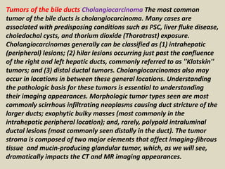 Tumors of the bile ducts Cholangiocarcinoma The most common
tumor of the bile ducts is cholangiocarcinoma. Many cases are
associated with predisposing conditions such as PSC, liver fluke disease,
choledochal cysts, and thorium dioxide (Thorotrast) exposure.
Cholangiocarcinomas generally can be classified as (1) intrahepatic
(peripheral) lesions; (2) hilar lesions occurring just past the confluence
of the right and left hepatic ducts, commonly referred to as ''Klatskin''
tumors; and (3) distal ductal tumors. Cholangiocarcinomas also may
occur in locations in between these general locations. Understanding
the pathologic basis for these tumors is essential to understanding
their imaging appearances. Morphologic tumor types seen are most
commonly scirrhous infiltrating neoplasms causing duct stricture of the
larger ducts; exophytic bulky masses (most commonly in the
intrahepatic peripheral location); and, rarely, polypoid intraluminal
ductal lesions (most commonly seen distally in the duct). The tumor
stroma is composed of two major elements that affect imaging-fibrous
tissue and mucin-producing glandular tumor, which, as we will see,
dramatically impacts the CT and MR imaging appearances.
 