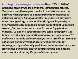 Intrahepatic cholangiocarcinoma About 20% to 30% of
cholangiocarcinomas are peripheral intrahepatic masses.
These masses often appear similar to metastases, and can
easily be misdiagnosed as adenocarcinoma metastases of
unknown primary. Sonographically these masses may have
mixed echogenicity, or predominantly hypoechogenicity or
hyperechogenicity, depending on the predominant underlying
stroma, fibrous tissues versus mucin producing glandular
material. CT and MR appearances are often nonspecific. The
tumors are of lesser attenuation than liver on unenhanced CT
and have a variable enhancement pattern: usually not strongly
enhancing during arterial phases of enhancement, but
showing patchy and usually peripheral enhancement that may
start mildly during the arterial contrast phase and become
more prominent during the portal venous phase.
 
