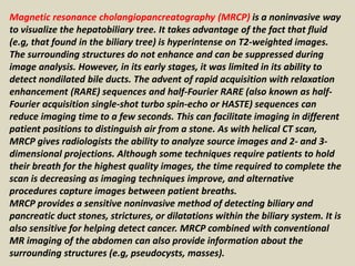 Magnetic resonance cholangiopancreatography (MRCP) is a noninvasive way
to visualize the hepatobiliary tree. It takes advantage of the fact that fluid
(e.g, that found in the biliary tree) is hyperintense on T2-weighted images.
The surrounding structures do not enhance and can be suppressed during
image analysis. However, in its early stages, it was limited in its ability to
detect nondilated bile ducts. The advent of rapid acquisition with relaxation
enhancement (RARE) sequences and half-Fourier RARE (also known as half-
Fourier acquisition single-shot turbo spin-echo or HASTE) sequences can
reduce imaging time to a few seconds. This can facilitate imaging in different
patient positions to distinguish air from a stone. As with helical CT scan,
MRCP gives radiologists the ability to analyze source images and 2- and 3-
dimensional projections. Although some techniques require patients to hold
their breath for the highest quality images, the time required to complete the
scan is decreasing as imaging techniques improve, and alternative
procedures capture images between patient breaths.
MRCP provides a sensitive noninvasive method of detecting biliary and
pancreatic duct stones, strictures, or dilatations within the biliary system. It is
also sensitive for helping detect cancer. MRCP combined with conventional
MR imaging of the abdomen can also provide information about the
surrounding structures (e.g, pseudocysts, masses).
 