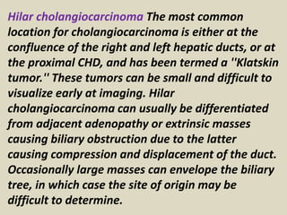 Hilar cholangiocarcinoma The most common
location for cholangiocarcinoma is either at the
confluence of the right and left hepatic ducts, or at
the proximal CHD, and has been termed a ''Klatskin
tumor.'' These tumors can be small and difficult to
visualize early at imaging. Hilar
cholangiocarcinoma can usually be differentiated
from adjacent adenopathy or extrinsic masses
causing biliary obstruction due to the latter
causing compression and displacement of the duct.
Occasionally large masses can envelope the biliary
tree, in which case the site of origin may be
difficult to determine.
 