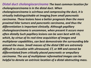 Distal duct cholangiocarcinoma The least common location for
cholangiocarcinoma is in the distal duct. When
cholangiocarcinoma is scirrhous and compressing the duct, it is
virtually indistinguishable at imaging from small pancreatic
carcinoma. These lesions have a better prognosis than the more
proximal hilar tumors and pancreatic carcinoma, and thus the
differentiation is important clinically. Although papillary
cholangiocarcinoma is uncommon, when present it occurs more
often distally Such papillary lesions can be seen best with US,
which, by virtue of its real-time acquisition of images and
multiplanar capabilities, can best demonstrate the surrounding bile
around the mass. Small masses of the distal CBD are extremely
difficult to visualize with ultrasound, CT, or MR and cannot be
differentiated from critically placed pancreatic or ampullary
carcinoma. The use of multiplanar reformatted images can be
helpful to denote an extrinsic location of a distal obstructing mass.
 