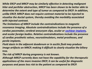 While ERCP and MRCP may be similarly effective in detecting malignant
hilar and perihilar obstruction, MRCP has been shown to be better able to
determine the extent and type of tumor as compared to ERCP. In addition,
unlike ERCP, MRCP does not require contrast material to be injected to
visualize the ductal system, thereby avoiding the morbidity associated
with injected contrast.
The limitations of MRCP include the contraindications to magnetic
resonance imaging. Absolute contraindications include the presence of a
cardiac pacemaker, cerebral aneurysm clips, ocular or cochlear implants,
and ocular foreign bodies. Relative contraindications include the presence
of cardiac prosthetic valves, neurostimulators, metal prostheses, and
penile implants.
Fluid stasis in the adjacent duodenum or in ascitic fluid may produce
image artifacts on MRCP, making it difficult to clearly visualize the biliary
tree.
The risk of MRCP during pregnancy is not known.
Although MRCP currently does not have the capability for the therapeutic
applications of the more invasive ERCP, it can be useful for diagnostic
purposes and poses less risk to the patient as compared to ERCP.
 