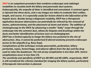ERCP is an outpatient procedure that combines endoscopic and radiologic
modalities to visualize both the biliary and pancreatic duct systems.
Endoscopically, the ampulla of Vater is identified and cannulated. A contrast agent
is injected into these ducts, and x-ray images are taken to evaluate their caliber,
length, and course. It is especially useful for lesions distal to the bifurcation of the
hepatic ducts. Besides being a diagnostic modality, ERCP has a therapeutic
application because obstructions can potentially be relieved by the removal of
stones, sphincterotomy, and the placement of stents and drains. The addition of
cholangioscopy to the ERCP, by advancing a smaller "baby" scope through the
endoscope into the common duct, allows for biopsies and brushings within the
ducts and better identification of lesions seen on cholangiogram.
ERCP has a limited capacity to image the biliary tree proximal to the site of
obstruction. Also, it cannot be performed if altered anatomy prevents endoscopic
access to the ampulla (e.g, Roux loop).
Complications of this technique include pancreatitis, perforation, biliary
peritonitis, sepsis, hemorrhage, and adverse effects from the dye and the drug
used to relax the duodenum. The risk of any complication is less than 10%. Severe
complications occur in less than 1%.
The sensitivity and specificity of ERCP are 89-98% and 89-100%, respectively. ERCP
is still considered the criterion standard for imaging the biliary system, particularly
if therapeutic intervention is planned.
 