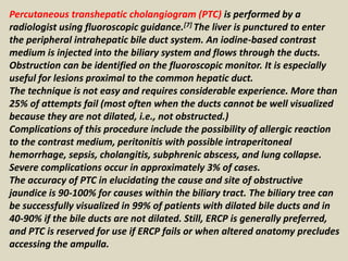 Percutaneous transhepatic cholangiogram (PTC) is performed by a
radiologist using fluoroscopic guidance.[7] The liver is punctured to enter
the peripheral intrahepatic bile duct system. An iodine-based contrast
medium is injected into the biliary system and flows through the ducts.
Obstruction can be identified on the fluoroscopic monitor. It is especially
useful for lesions proximal to the common hepatic duct.
The technique is not easy and requires considerable experience. More than
25% of attempts fail (most often when the ducts cannot be well visualized
because they are not dilated, i.e., not obstructed.)
Complications of this procedure include the possibility of allergic reaction
to the contrast medium, peritonitis with possible intraperitoneal
hemorrhage, sepsis, cholangitis, subphrenic abscess, and lung collapse.
Severe complications occur in approximately 3% of cases.
The accuracy of PTC in elucidating the cause and site of obstructive
jaundice is 90-100% for causes within the biliary tract. The biliary tree can
be successfully visualized in 99% of patients with dilated bile ducts and in
40-90% if the bile ducts are not dilated. Still, ERCP is generally preferred,
and PTC is reserved for use if ERCP fails or when altered anatomy precludes
accessing the ampulla.
 