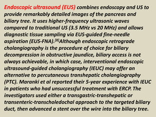 Endoscopic ultrasound (EUS) combines endoscopy and US to
provide remarkably detailed images of the pancreas and
biliary tree. It uses higher-frequency ultrasonic waves
compared to traditional US (3.5 MHz vs 20 MHz) and allows
diagnostic tissue sampling via EUS-guided fine-needle
aspiration (EUS-FNA).[8]Although endoscopic retrograde
cholangiography is the procedure of choice for biliary
decompression in obstructive jaundice, biliary access is not
always achievable, in which case, interventional endoscopic
ultrasound-guided cholangiography (IEUC) may offer an
alternative to percutaneous transhepatic cholangiography
(PTC). Maranki et al reported their 5-year experience with IEUC
in patients who had unsuccessful treatment with ERCP.The
investigators used either a transgastric-transhepatic or
transenteric-transcholedochal approach to the targeted biliary
duct, then advanced a stent over the wire into the biliary tree.
 