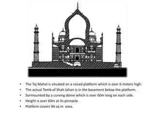 • The Taj Mahal is situated on a raised platform which is over 6 meters high.
• The actual Tomb of Shah Jahan is in the basement below the platform.
• Surmounted by a curving dome which is over 60m long on each side.
• Height is over 60m at its pinnacle.
• Platform covers 94 sq m area.
 