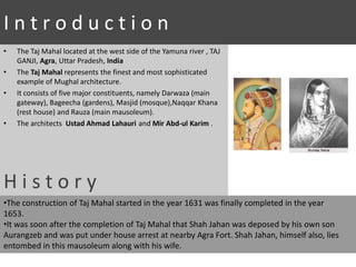 I n t r o d u c t i o n
• The Taj Mahal located at the west side of the Yamuna river , TAJ
GANJI, Agra, Uttar Pradesh, India
• The Taj Mahal represents the finest and most sophisticated
example of Mughal architecture.
• It consists of five major constituents, namely Darwaza (main
gateway), Bageecha (gardens), Masjid (mosque),Naqqar Khana
(rest house) and Rauza (main mausoleum).
• The architects Ustad Ahmad Lahauri and Mir Abd-ul Karim .
H i s t o r y
•The construction of Taj Mahal started in the year 1631 was finally completed in the year
1653.
•It was soon after the completion of Taj Mahal that Shah Jahan was deposed by his own son
Aurangzeb and was put under house arrest at nearby Agra Fort. Shah Jahan, himself also, lies
entombed in this mausoleum along with his wife.
 