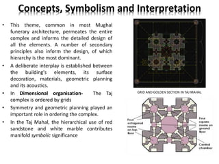 Concepts, Symbolism and Interpretation
• This theme, common in most Mughal
funerary architecture, permeates the entire
complex and informs the detailed design of
all the elements. A number of secondary
principles also inform the design, of which
hierarchy is the most dominant.
• A deliberate interplay is established between
the building's elements, its surface
decoration, materials, geometric planning
and its acoustics.
• In Dimensional organisation- The Taj
complex is ordered by grids
• Symmetry and geometric planning played an
important role in ordering the complex.
• In the Taj Mahal, the hierarchical use of red
sandstone and white marble contributes
manifold symbolic significance
GRID AND GOLDEN SECTION IN TAJ MAHAL
 