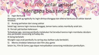 “BULLYING antar pelajar”
Mengapa bisa terjadi??
1) Ingin Berkuasa
Biasanya, anak yg ngebully itu ingin dirinya dianggap dan dikenal berkuasa di sekitar daerah
tersebut.
2) Kurang perhatian dari orang sekitar
Sekali lagi, karena ingin merasa dianggap, teman kamu selalu membully anak lain.
3) Pernah jadi korban kekerasan
Terkadang juga, seorang pembully melakukan hal tersebut karena ingin membalas dendam
atas perbuatan seseorang terhadap dia.
4) Seing berkelahi
Mungkin saja anak pembully itu sering atau bahkan suka berkelahi.
5) Meniru tindakan kekerasan dari film atau game
Selain itu, Film & Game juga dapat menyebabkan seseorang melakukan pembullyan.
 
