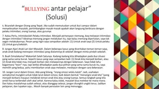 “BULLYING antar pelajar”
(Solusi)
6. Bicaralah dengan Orang yang Tepat. Jika sudah memutuskan untuk ikut campur dalam
menyelesaikan masalah, pertimbangkan masak-masak apakah akan langsung berbicara dengan
pelaku intimidasi, orang tuanya, atau gurunya
7. Kalau Perlu, Intimidasilah Pelaku Intimidasi. Menjadi pertanyaan memang, koq melawan intimidasi
dengan intimidasi? Idealnya memang jangan melakukan itu, tapi kalau memang diperlukan, saya tak
segan melakukannya. Pesan yang ingin saya sampaikan adalah: (1) Untuk anak saya (2) Untuk pelaku
(3) Untuk guru/sekolah.
8. Jangan Ajari Anak Lari dari Masalah. Dalam beberapa kasus yang diceritakan teman-teman saya,
anak-anak kadang merespon intimidasi yang dialaminya di sekolah dengan minta pindah sekolah.
9. Buah Simalakama? Makanlah Salah Satunya. Kadang-kadang kita dihadapkan pada dua situasi
yang sama-sama buruk. Seperti kasus yang saya sampaikan tadi: (1) Anak kita menjadi korban, atau
(2) Anak kita tidak mau menjadi korban dan melawannya dengan kekerasan. Saya tidak tahu
bagaimana “teori”-nya, tapi ketika dihadapkan pada dua pilihan yang sama-sama buruk itu, saya
memilih yang kedua, yaitu membiarkan anak saya melawan, meskipun dengan cara kekerasan.
10. Jangan Larut dalam Emosi. Ada yang bilang, “orang emosi selalu kalah”. Jadi, usahakan
semaksimal mungkin untuk tidak larut dalam emosi, baik dalam bentuk “menangisi anak kita” (yang
menjadi korban) maupun melabrak teman anak kita atau orang tuanya. Semua langkah yang kita
ambil harus terkendali oleh akal sehat. Karena kalau tidak, masalah bisa melebar ke mana-mana.
Dan kalau masalahnya sudah selesai, atau dianggap selesai, jangan diungkit-ungkit terus. Jadikan
pelajaran, dan lupakan saja… Masih banyak persoalan lain yang menunggu.
 
