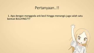 Pertanyaan..!!
1. Apa dengan menggoda ank kecil hingga menangis juga salah satu
bentuk BULLYING???
 