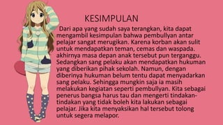 KESIMPULAN
Dari apa yang sudah saya terangkan, kita dapat
mengambil kesimpulan bahwa pembullyan antar
pelajar sangat merugikan. Karena korban akan sulit
untuk mendapatkan teman, cemas dan waspada.
akhirnya masa depan anak tersebut pun terganggu.
Sedangkan sang pelaku akan mendapatkan hukuman
yang diberikan pihak sekolah. Namun, dengan
diberinya hukuman belum tentu dapat menyadarkan
sang pelaku. Sehingga mungkin saja ia masih
melakukan kegiatan seperti pembullyan. Kita sebagai
penerus bangsa harus tau dan mengerti tindakan-
tindakan yang tidak boleh kita lakukan sebagai
pelajar. Jika kita menyaksikan hal tersebut tolong
untuk segera melapor.
 