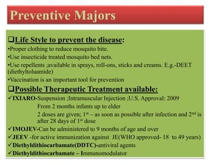 Preventive Majors
Life Style to prevent the disease:
•Proper clothing to reduce mosquito bite.
•Use insecticide treated mosquito bed nets.
•Use repellents ;available in sprays, roll-ons, sticks and creams. E.g.-DEET
(diethyltoluamide)
•Vaccination is an important tool for prevention
Possible Therapeutic Treatment available:
IXIARO-Suspension ;Intramuscular Injection ;U.S. Approval: 2009
From 2 months infants up to elder
2 doses are given; 1st – as soon as possible after infection and 2nd is
after 28 days of 1st dose
IMOJEV-Can be administered to 9 months of age and over
JEEV -for active immunization against JE(WHO approved- 18 to 49 years)
Diethyldithiocarbamate(DDTC)-antiviral agents
Diethyldithiocarbamate – Immunomodulator
 