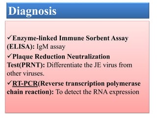 Enzyme-linked Immune Sorbent Assay
(ELISA): IgM assay
Plaque Reduction Neutralization
Test(PRNT): Differentiate the JE virus from
other viruses.
RT-PCR(Reverse transcription polymerase
chain reaction): To detect the RNA expression
Diagnosis
 