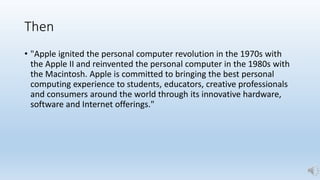 Then
• "Apple ignited the personal computer revolution in the 1970s with
the Apple II and reinvented the personal computer in the 1980s with
the Macintosh. Apple is committed to bringing the best personal
computing experience to students, educators, creative professionals
and consumers around the world through its innovative hardware,
software and Internet offerings."
 