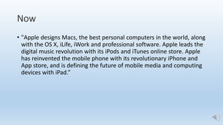 Now
• "Apple designs Macs, the best personal computers in the world, along
with the OS X, iLife, iWork and professional software. Apple leads the
digital music revolution with its iPods and iTunes online store. Apple
has reinvented the mobile phone with its revolutionary iPhone and
App store, and is defining the future of mobile media and computing
devices with iPad.”
 