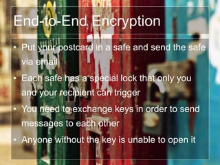End-to-End Encryption
• Put your postcard in a safe and send the safe
via email
• Each safe has a special lock that only you
and your recipient can trigger
• You need to exchange keys in order to send
messages to each other
• Anyone without the key is unable to open it
 